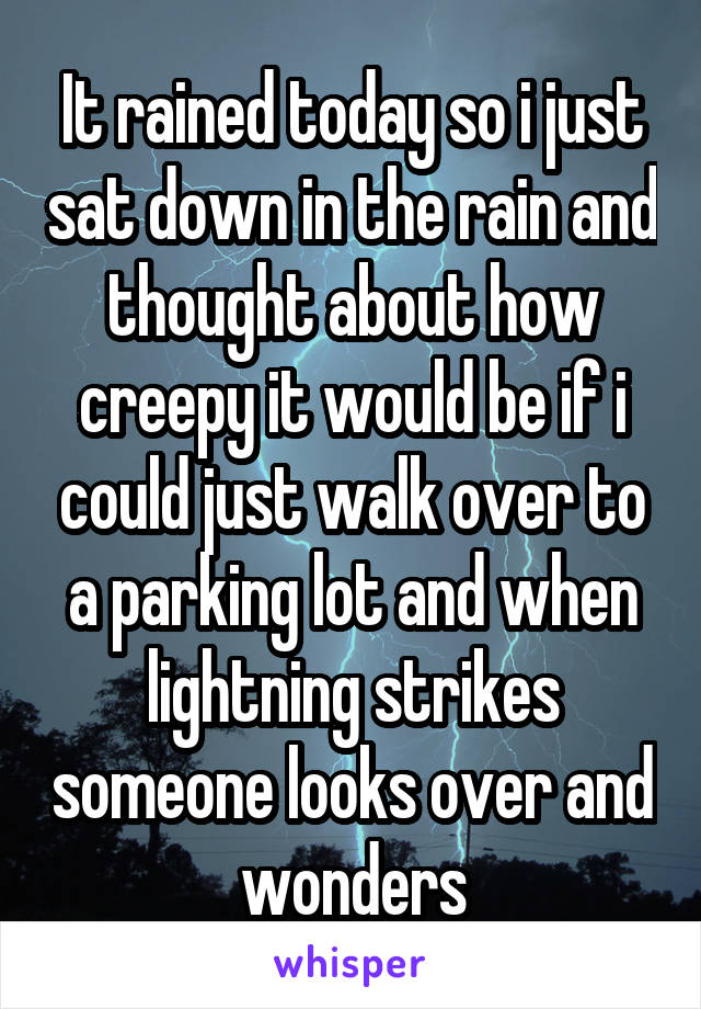 It rained today so i just sat down in the rain and thought about how creepy it would be if i could just walk over to a parking lot and when lightning strikes someone looks over and wonders