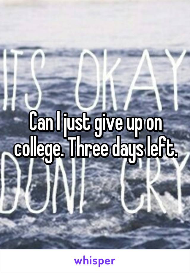 Can I just give up on college. Three days left.