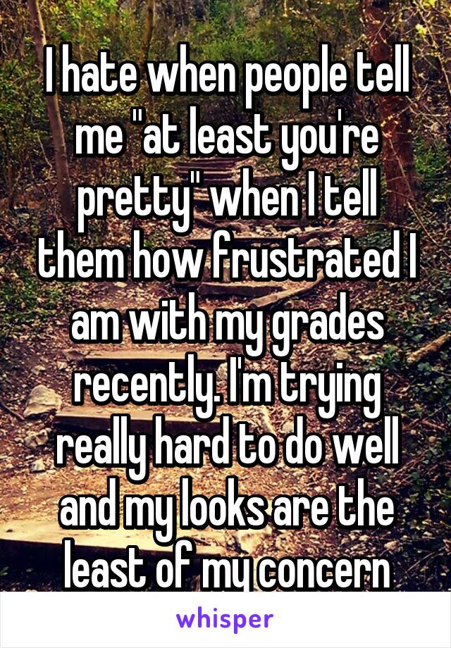 I hate when people tell me "at least you're pretty" when I tell them how frustrated I am with my grades recently. I'm trying really hard to do well and my looks are the least of my concern