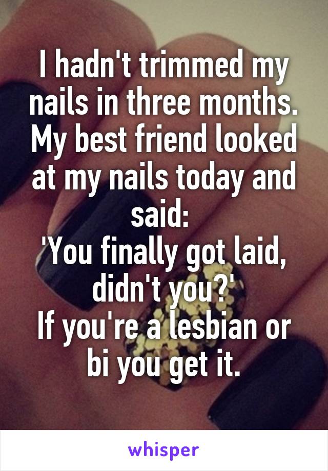 I hadn't trimmed my nails in three months.
My best friend looked at my nails today and said: 
'You finally got laid, didn't you?'
If you're a lesbian or bi you get it.
