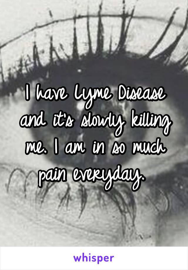 I have Lyme Disease and it's slowly killing me. I am in so much pain everyday. 