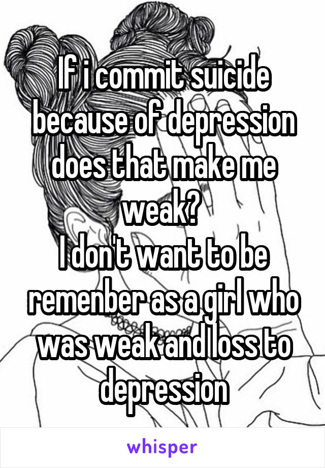 If i commit suicide because of depression does that make me weak? 
I don't want to be remenber as a girl who was weak and loss to depression