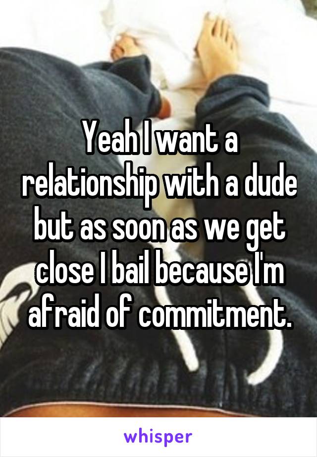 Yeah I want a relationship with a dude but as soon as we get close I bail because I'm afraid of commitment.