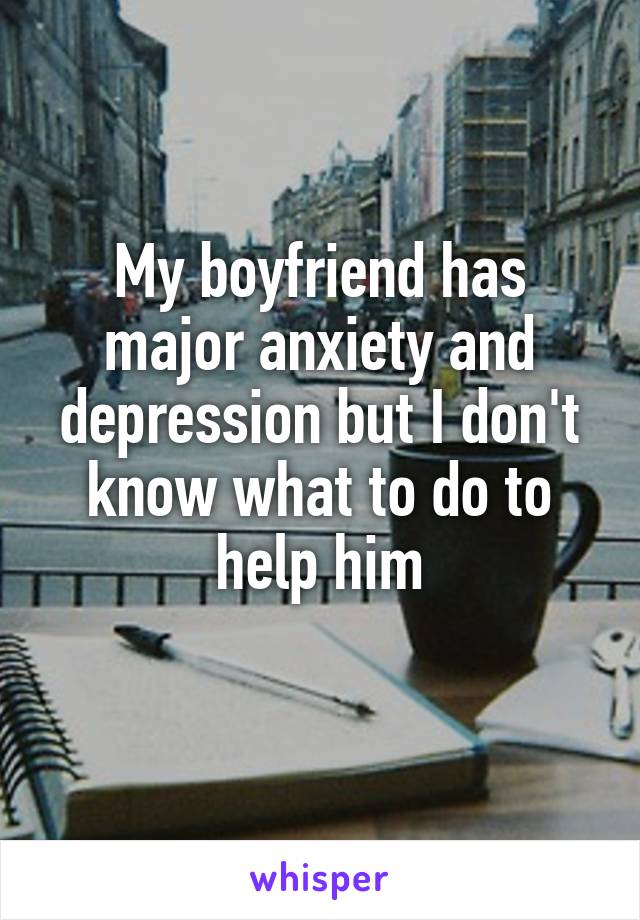 My boyfriend has major anxiety and depression but I don't know what to do to help him
