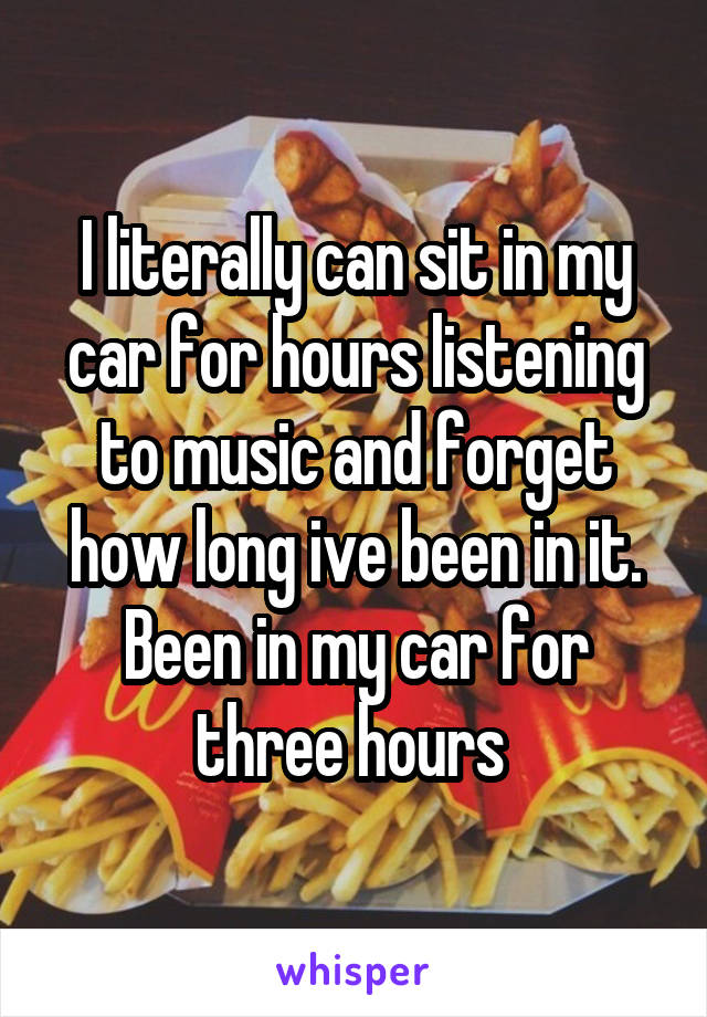 I literally can sit in my car for hours listening to music and forget how long ive been in it. Been in my car for three hours 