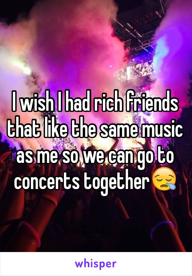 I wish I had rich friends that like the same music as me so we can go to concerts together😪