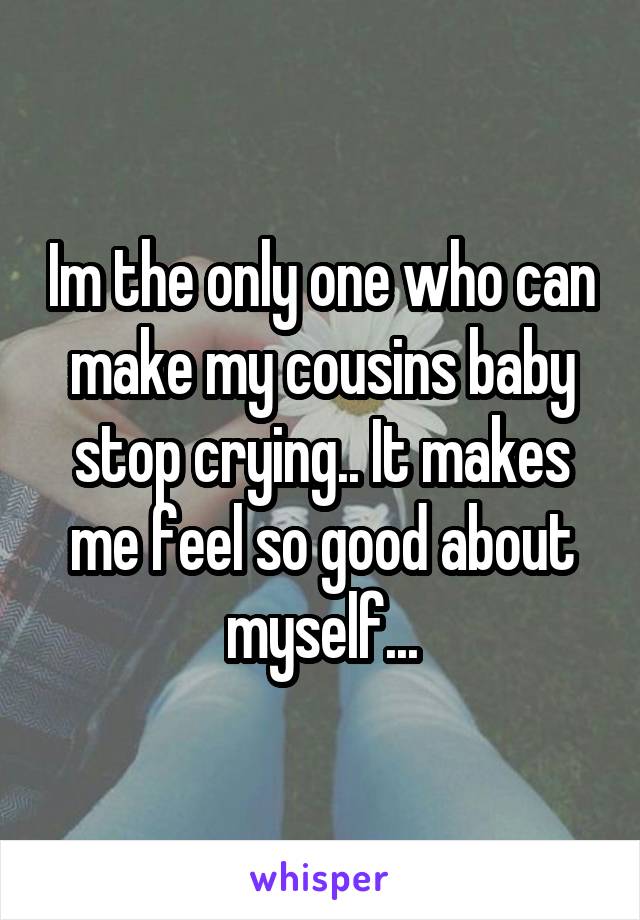 Im the only one who can make my cousins baby stop crying.. It makes me feel so good about myself...