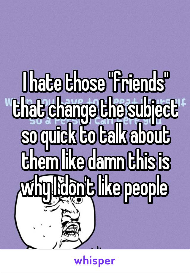 I hate those "friends" that change the subject so quick to talk about them like damn this is why I don't like people 