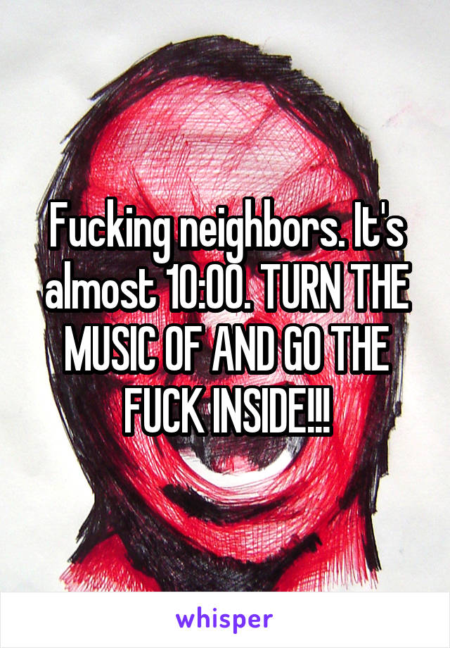 Fucking neighbors. It's almost 10:00. TURN THE MUSIC OF AND GO THE FUCK INSIDE!!!