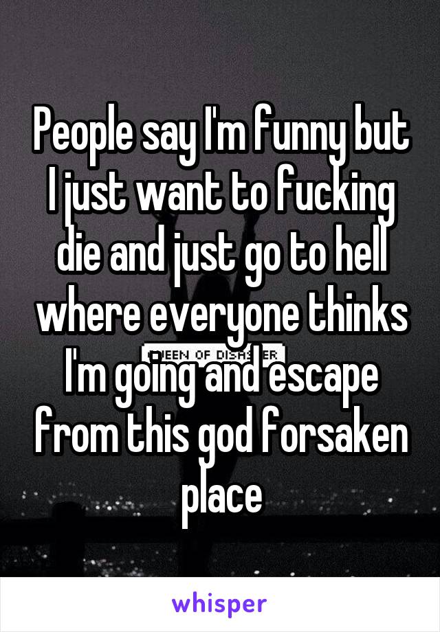 People say I'm funny but I just want to fucking die and just go to hell where everyone thinks I'm going and escape from this god forsaken place