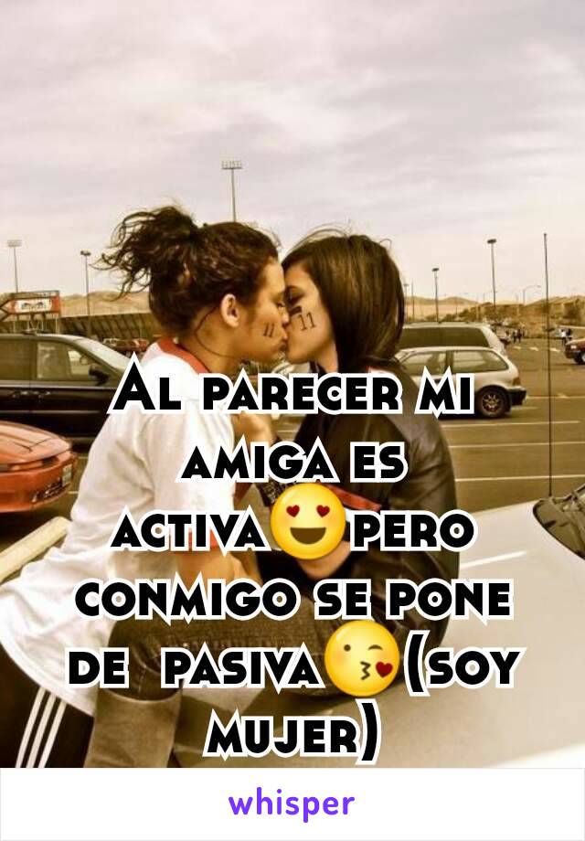 Al parecer mi amiga es activa😍pero conmigo se pone de  pasiva😘(soy mujer)