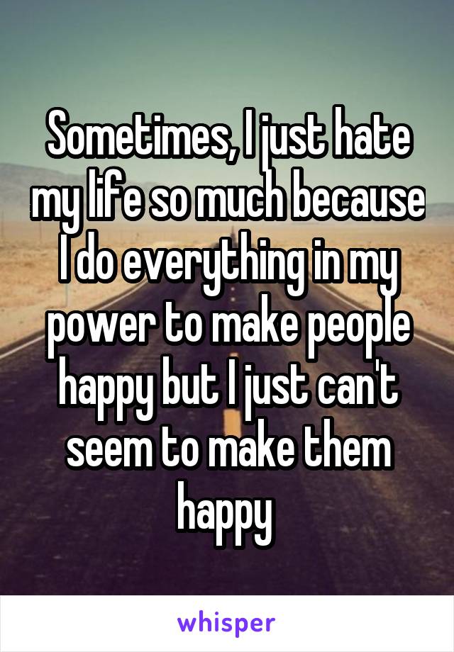 Sometimes, I just hate my life so much because I do everything in my power to make people happy but I just can't seem to make them happy 