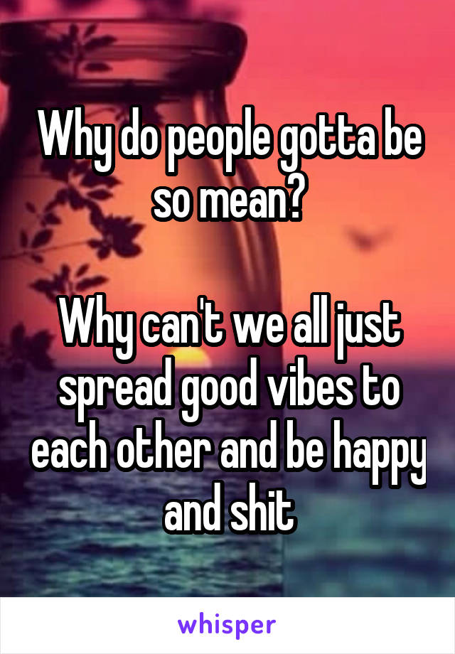 Why do people gotta be so mean?

Why can't we all just spread good vibes to each other and be happy and shit