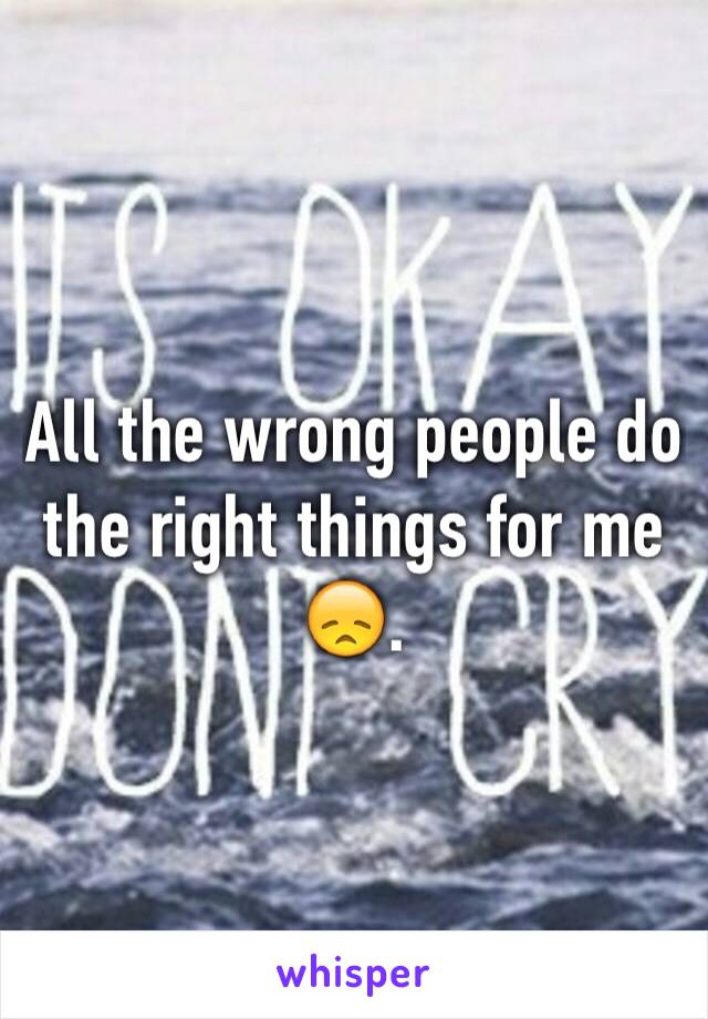 All the wrong people do the right things for me 😞.