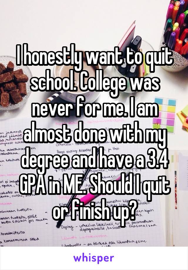 I honestly want to quit school. College was never for me. I am almost done with my degree and have a 3.4 GPA in ME. Should I quit or finish up?