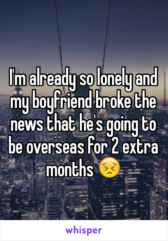 I'm already so lonely and my boyfriend broke the news that he's going to be overseas for 2 extra months 😣