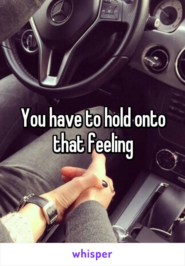 You have to hold onto that feeling