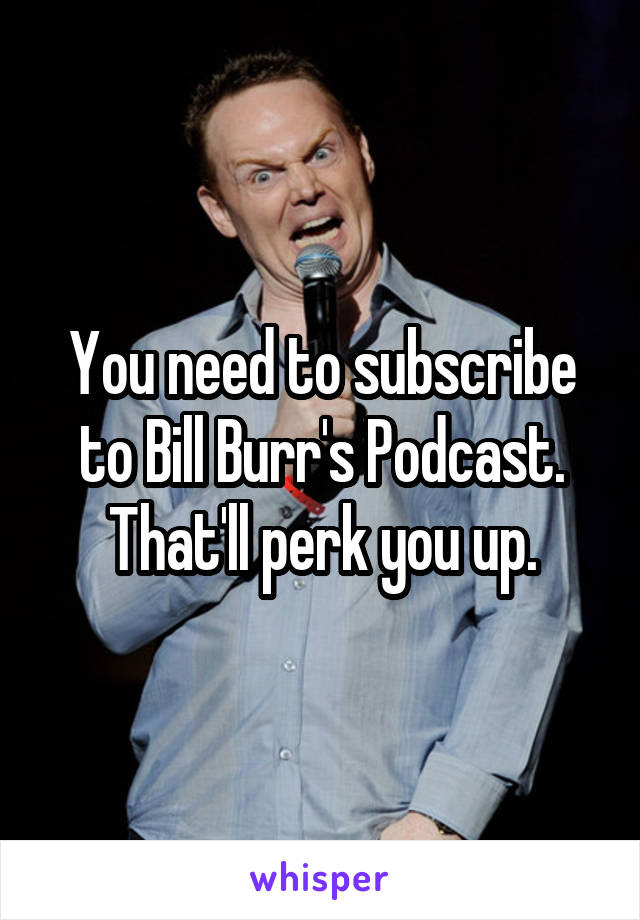 You need to subscribe to Bill Burr's Podcast. That'll perk you up.