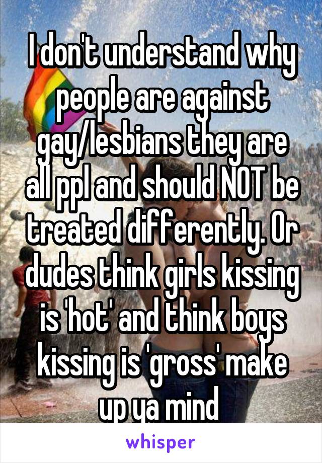 I don't understand why people are against gay/lesbians they are all ppl and should NOT be treated differently. Or dudes think girls kissing is 'hot' and think boys kissing is 'gross' make up ya mind 