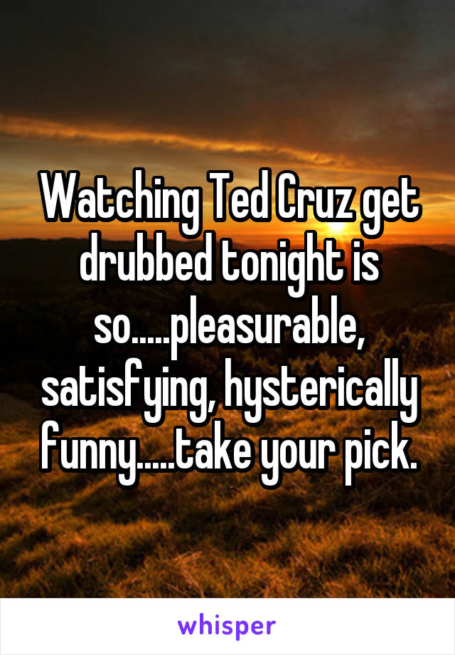 Watching Ted Cruz get drubbed tonight is so.....pleasurable, satisfying, hysterically funny.....take your pick.