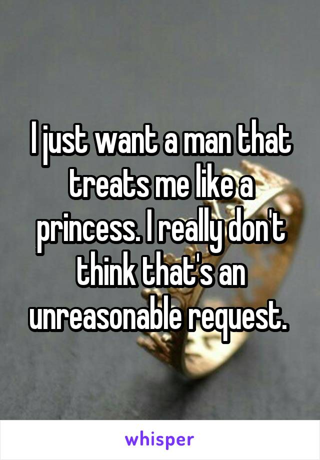 I just want a man that treats me like a princess. I really don't think that's an unreasonable request. 