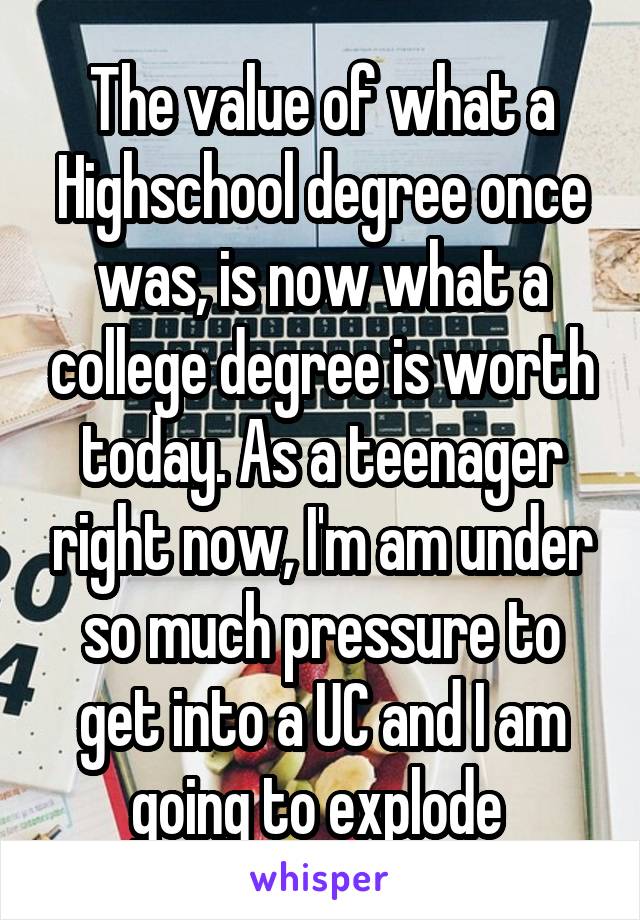 The value of what a Highschool degree once was, is now what a college degree is worth today. As a teenager right now, I'm am under so much pressure to get into a UC and I am going to explode 