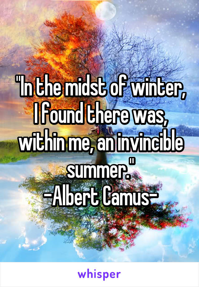 "In the midst of winter, I found there was, within me, an invincible summer."
-Albert Camus-