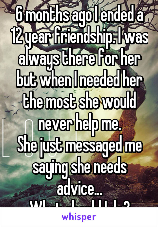 6 months ago I ended a 12 year friendship. I was always there for her but when I needed her the most she would never help me.
She just messaged me saying she needs advice...
What should I do?