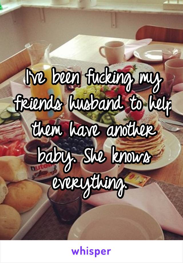 I've been fucking my friends husband to help them have another baby. She knows everything. 