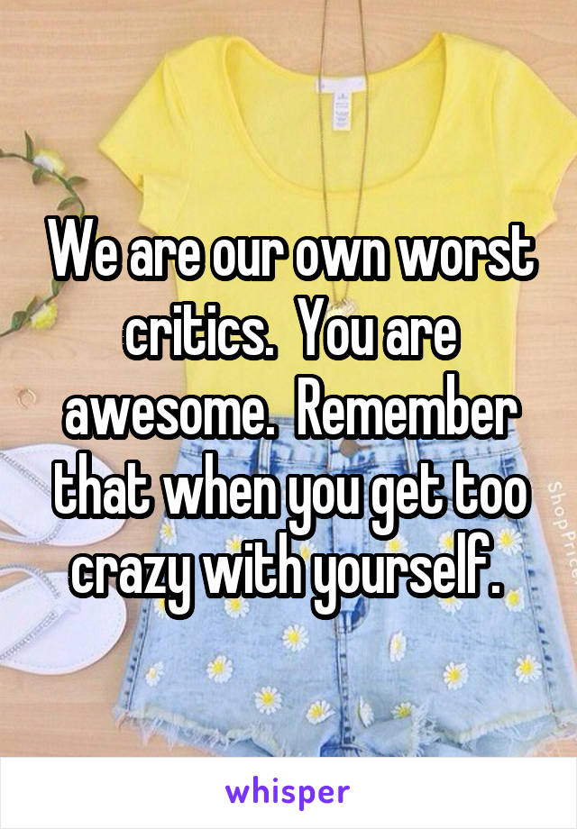 We are our own worst critics.  You are awesome.  Remember that when you get too crazy with yourself. 