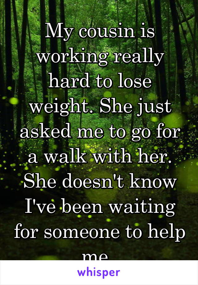 My cousin is working really hard to lose weight. She just asked me to go for a walk with her. She doesn't know I've been waiting for someone to help me. 