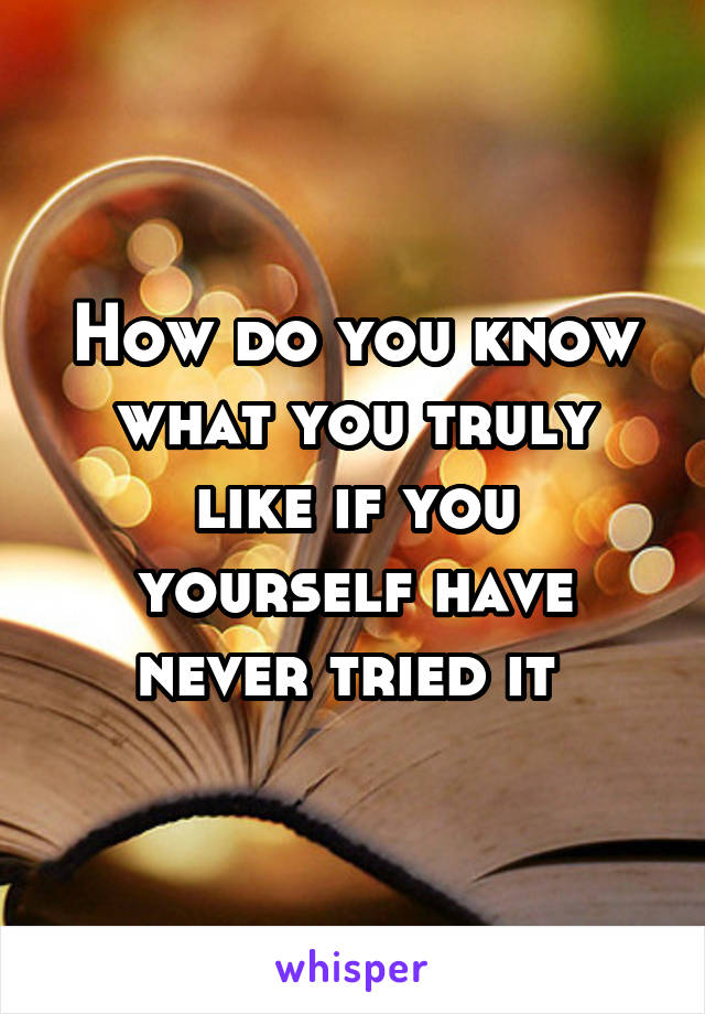 How do you know what you truly like if you yourself have never tried it 