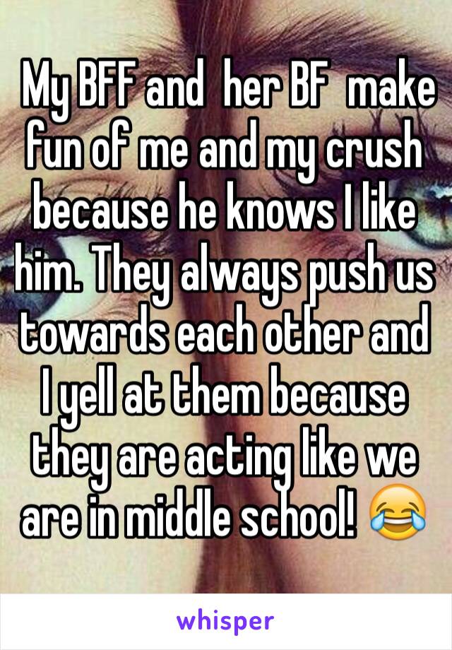  My BFF and  her BF  make fun of me and my crush because he knows I like him. They always push us towards each other and I yell at them because they are acting like we are in middle school! 😂