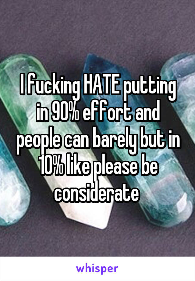 I fucking HATE putting in 90% effort and people can barely but in 10% like please be considerate 