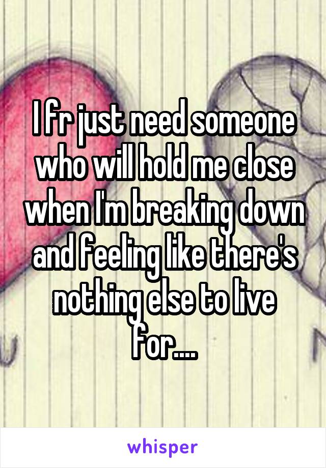 I fr just need someone who will hold me close when I'm breaking down and feeling like there's nothing else to live for....