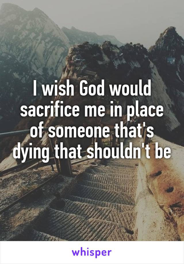 I wish God would sacrifice me in place of someone that's dying that shouldn't be   