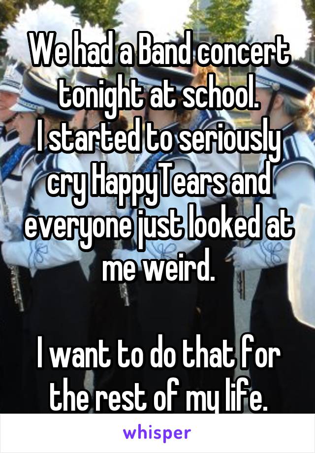 We had a Band concert tonight at school.
I started to seriously cry HappyTears and everyone just looked at me weird.

I want to do that for the rest of my life.