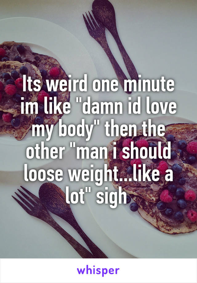 Its weird one minute im like "damn id love my body" then the other "man i should loose weight...like a lot" sigh 