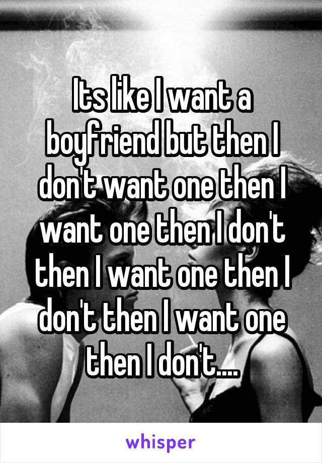 Its like I want a boyfriend but then I don't want one then I want one then I don't then I want one then I don't then I want one then I don't....