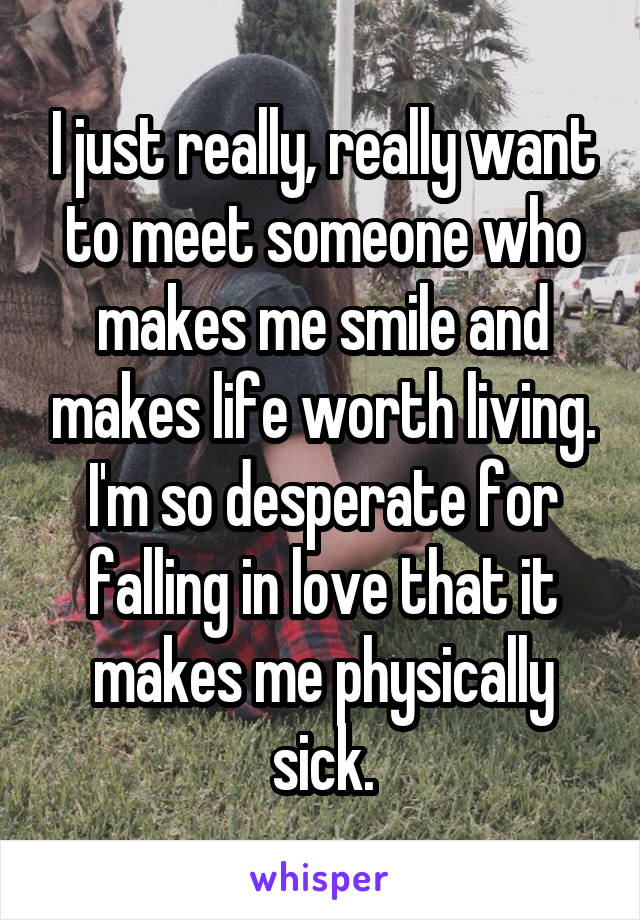 I just really, really want to meet someone who makes me smile and makes life worth living. I'm so desperate for falling in love that it makes me physically sick.