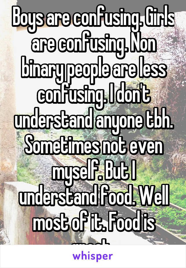 Boys are confusing. Girls are confusing. Non binary people are less confusing. I don't understand anyone tbh. Sometimes not even myself. But I understand food. Well most of it. Food is great. 