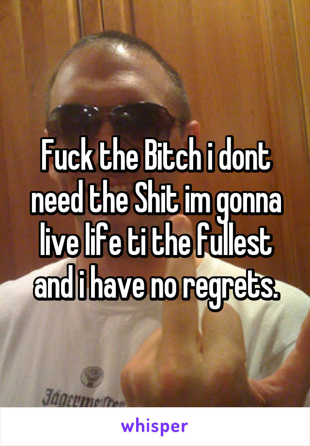 Fuck the Bitch i dont need the Shit im gonna live life ti the fullest and i have no regrets.