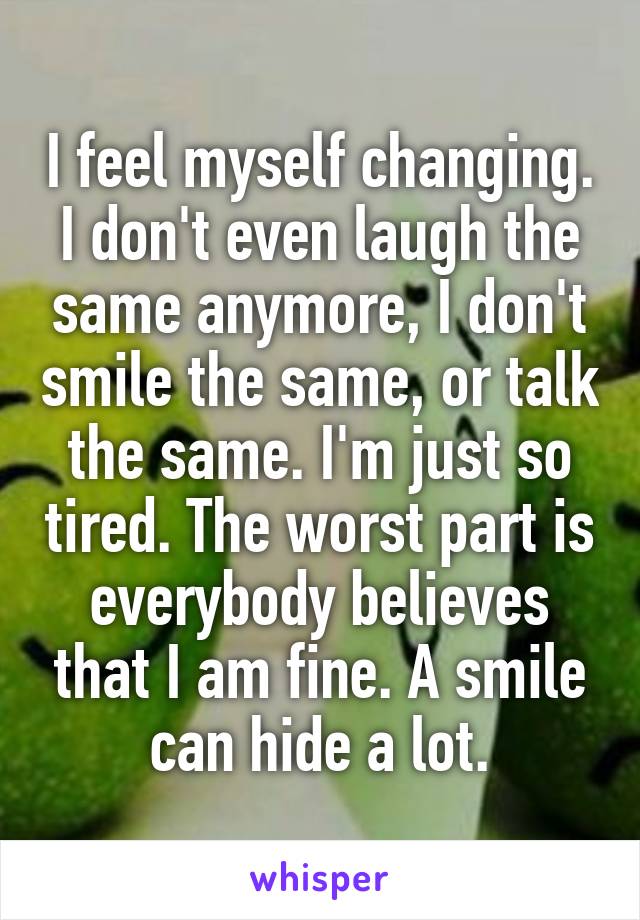 I feel myself changing. I don't even laugh the same anymore, I don't smile the same, or talk the same. I'm just so tired. The worst part is everybody believes that I am fine. A smile can hide a lot.