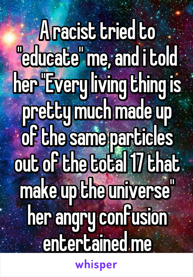 A racist tried to "educate" me, and i told her "Every living thing is pretty much made up of the same particles out of the total 17 that make up the universe" her angry confusion entertained me