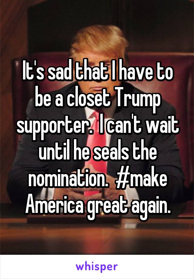 It's sad that I have to be a closet Trump supporter.  I can't wait until he seals the nomination.  #make America great again.