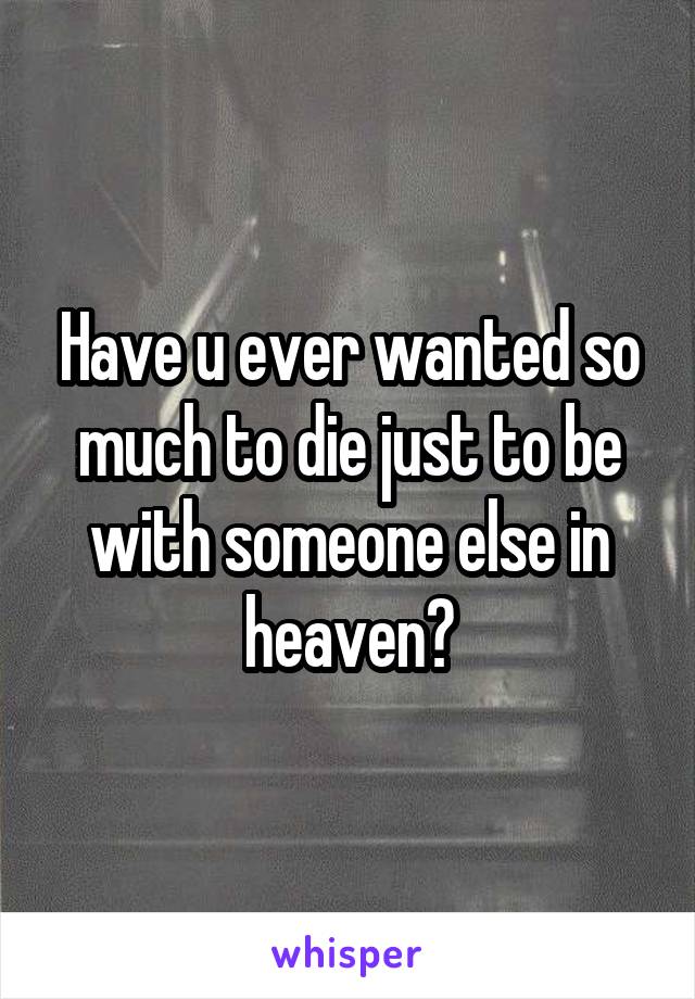 Have u ever wanted so much to die just to be with someone else in heaven?