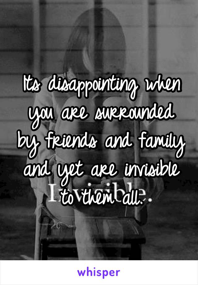 Its disappointing when you are surrounded by friends and family and yet are invisible to them all.