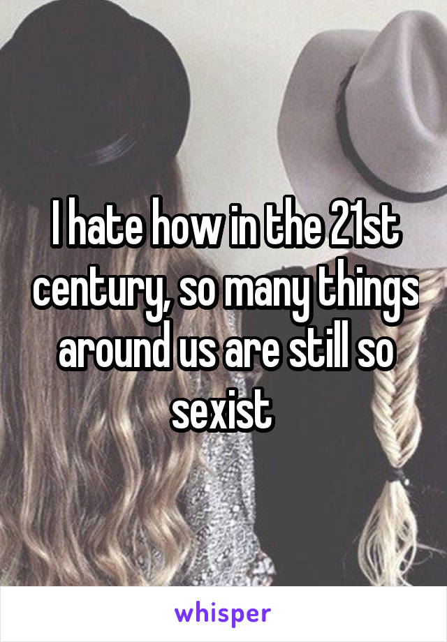 I hate how in the 21st century, so many things around us are still so sexist 