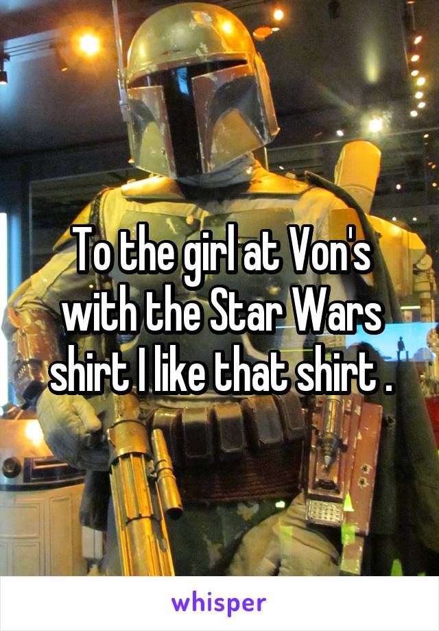 To the girl at Von's with the Star Wars shirt I like that shirt .