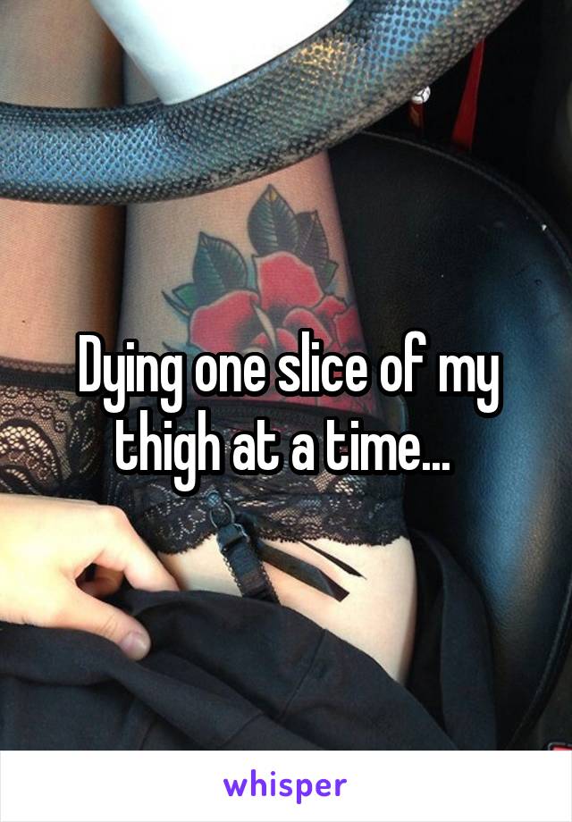 Dying one slice of my thigh at a time... 